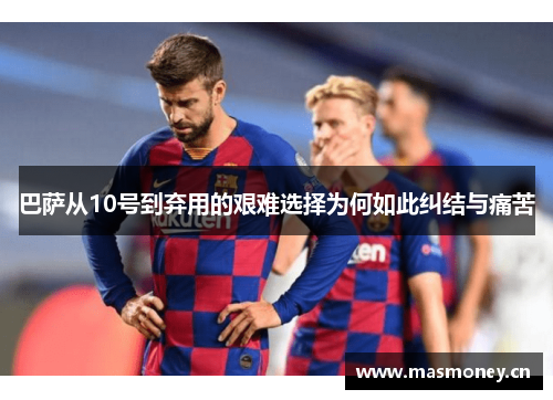 巴萨从10号到弃用的艰难选择为何如此纠结与痛苦