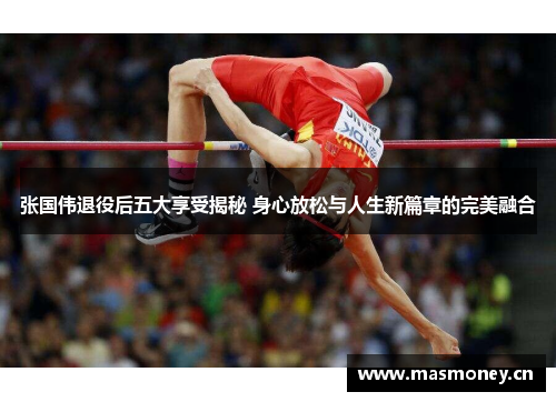 张国伟退役后五大享受揭秘 身心放松与人生新篇章的完美融合